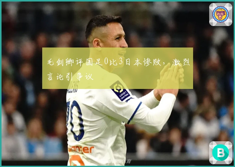 毛剑卿评国足0比3日本惨败,激烈言论引争议