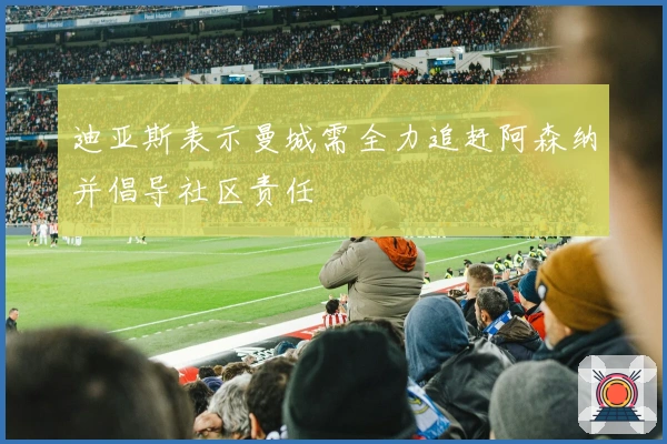 迪亚斯表示曼城需全力追赶阿森纳并倡导社区责任