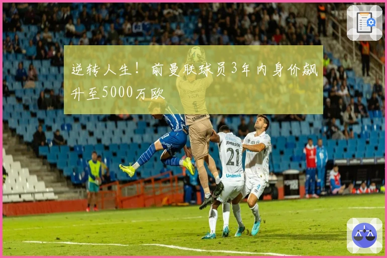 逆转人生！前曼联球员3年内身价飙升至5000万欧