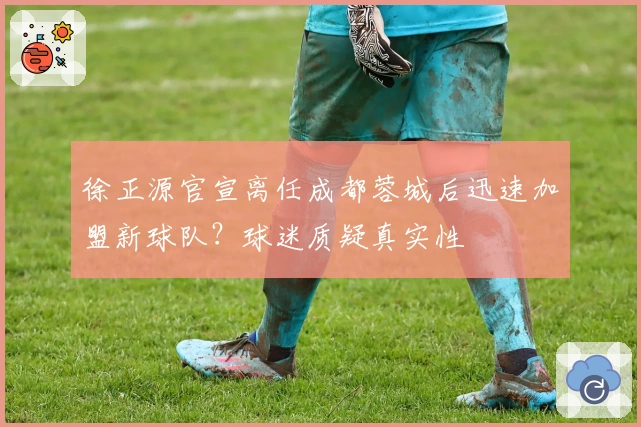 徐正源官宣离任成都蓉城后迅速加盟新球队？球迷质疑真实性