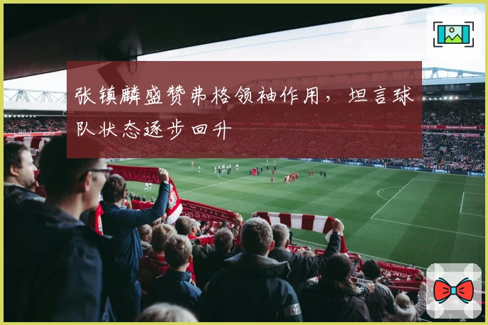 张镇麟盛赞弗格领袖作用，坦言球队状态逐步回升