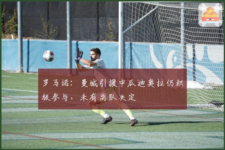 罗马诺：曼城引援中瓜迪奥拉仍积极参与，未有离队决定