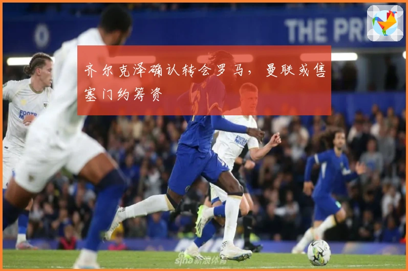 齐尔克泽确认转会罗马,曼联或售塞门约筹资