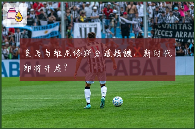 皇马与维尼修斯分道扬镳，新时代即将开启？